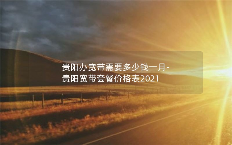 贵阳办宽带需要多少钱一月-贵阳宽带套餐价格表2021