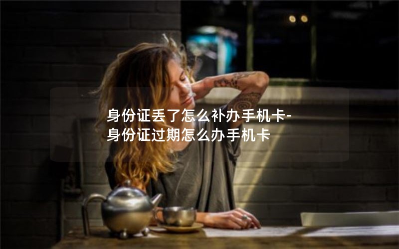 身份证丢了怎么补办手机卡-身份证过期怎么办手机卡