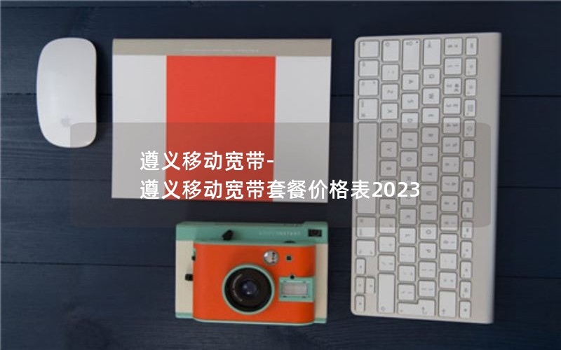 遵义移动宽带-遵义移动宽带套餐价格表2023