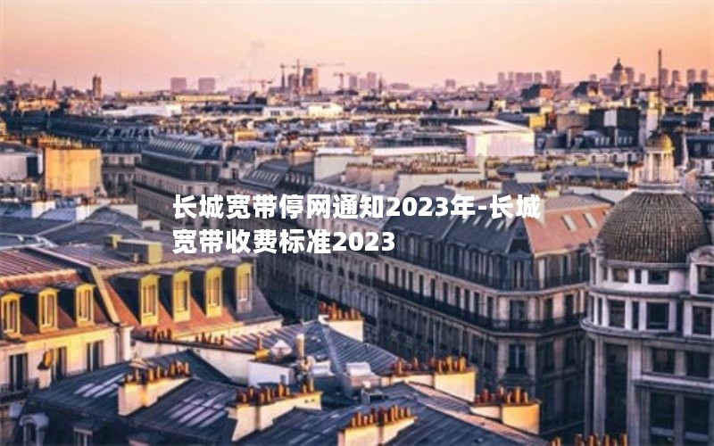 长城宽带停网通知2023年-长城宽带收费标准2023