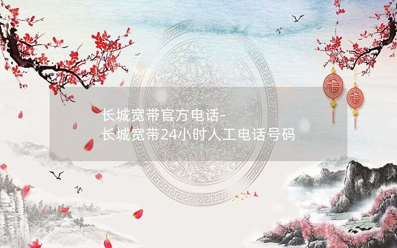 长城宽带官方电话-长城宽带24小时人工电话号码