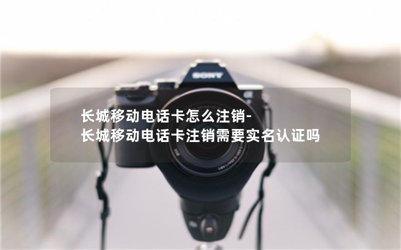 长城移动电话卡怎么注销-长城移动电话卡注销需要实名认证吗