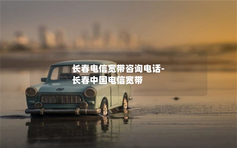长春电信宽带咨询电话-长春中国电信宽带
