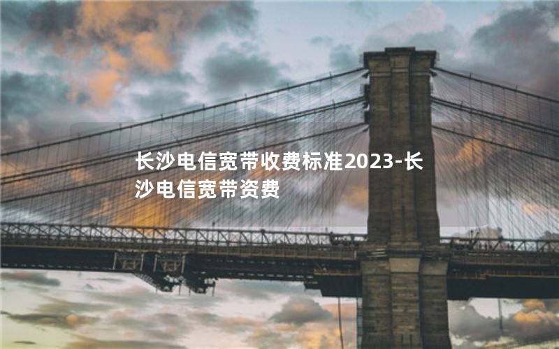 长沙电信宽带收费标准2023-长沙电信宽带资费