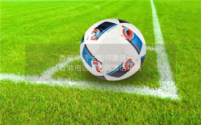 香港电话卡如何激活-香港电话卡如何激活电信