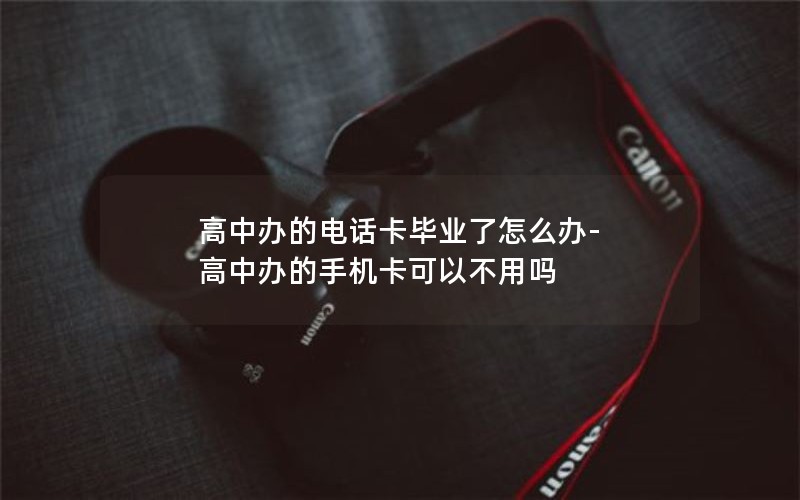 高中办的电话卡毕业了怎么办-高中办的手机卡可以不用吗