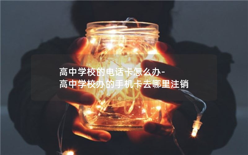 高中学校的电话卡怎么办-高中学校办的手机卡去哪里注销
