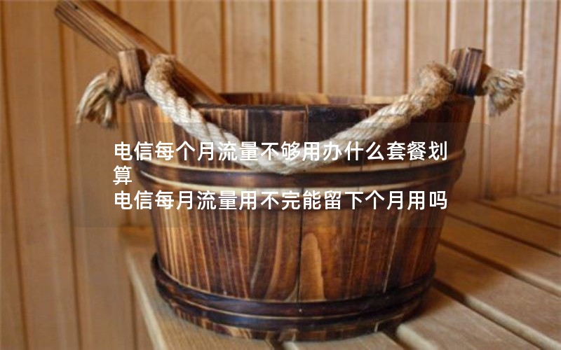 电信每个月流量不够用办什么套餐划算 电信每月流量用不完能留下个月用吗