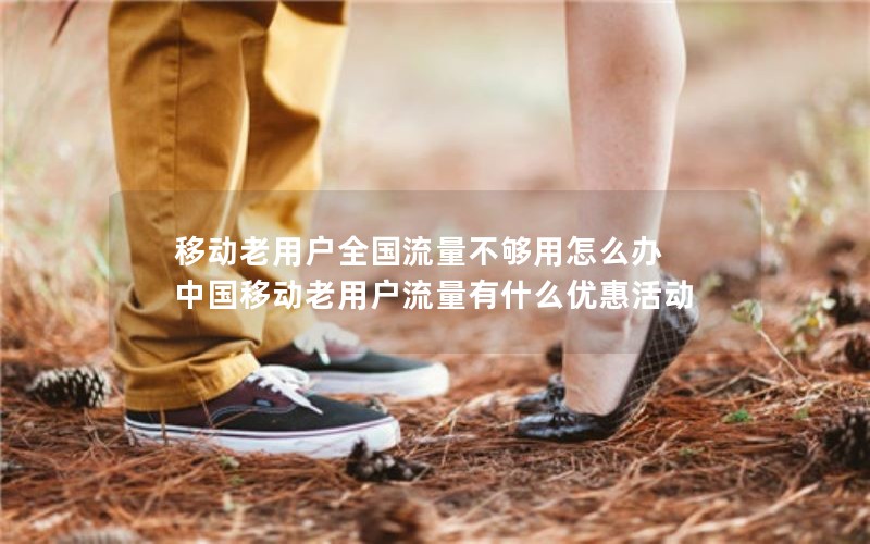 移动老用户全国流量不够用怎么办 中国移动老用户流量有什么优惠活动