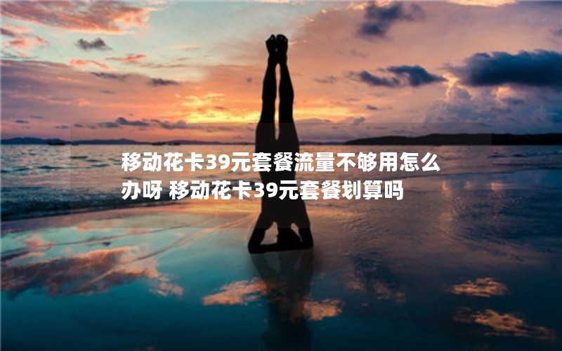移动花卡39元套餐流量不够用怎么办呀 移动花卡39元套餐划算吗