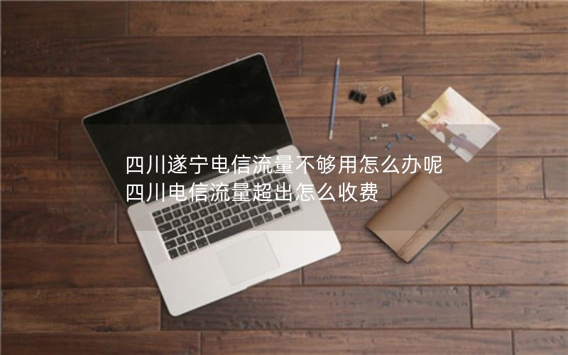 四川遂宁电信流量不够用怎么办呢 四川电信流量超出怎么收费