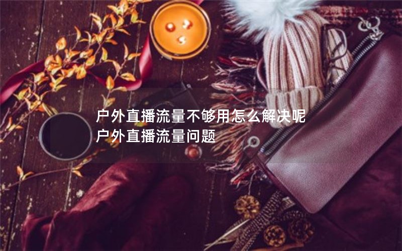 户外直播流量不够用怎么解决呢 户外直播流量问题