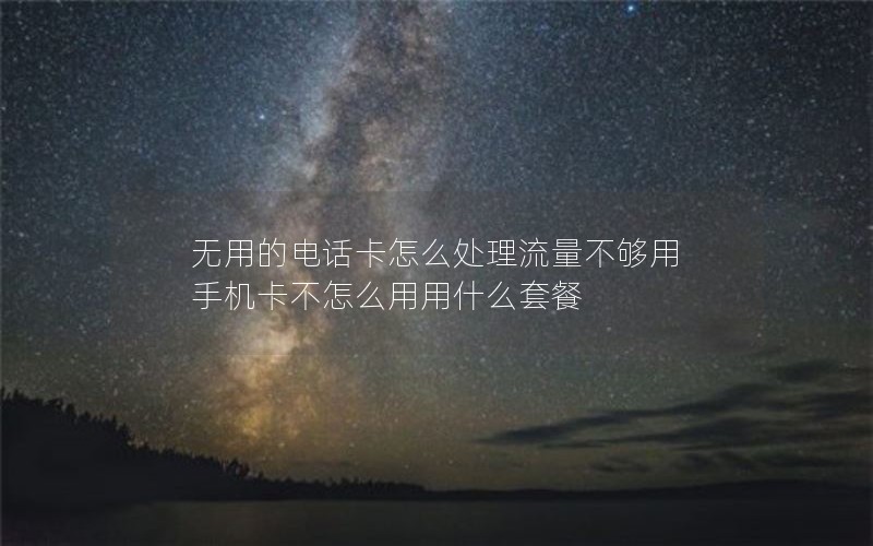 无用的电话卡怎么处理流量不够用 手机卡不怎么用用什么套餐