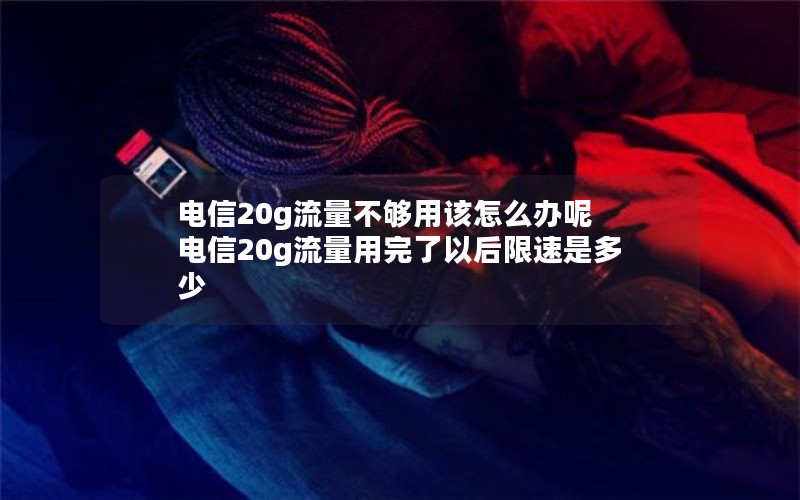 电信20g流量不够用该怎么办呢 电信20g流量用完了以后限速是多少