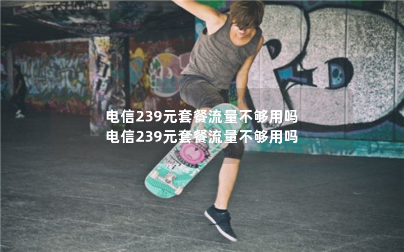 电信239元套餐流量不够用吗 电信239元套餐流量不够用吗