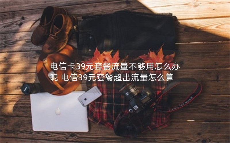 电信卡39元套餐流量不够用怎么办呢 电信39元套餐超出流量怎么算
