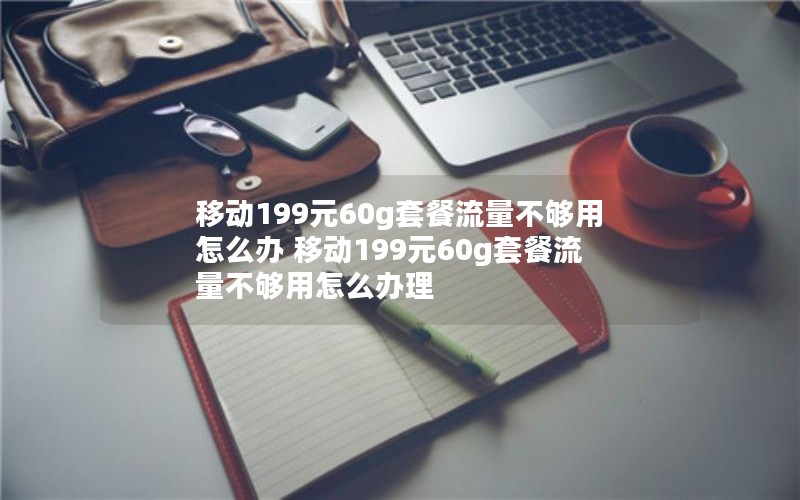 移动199元60g套餐流量不够用怎么办 移动199元60g套餐流量不够用怎么办理