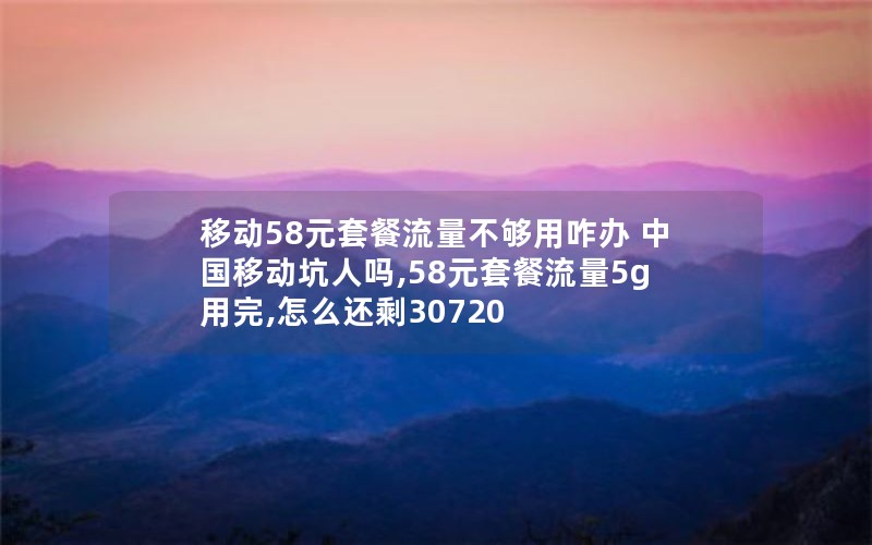 移动58元套餐流量不够用咋办 中国移动坑人吗,58元套餐流量5g用完,怎么还剩30720