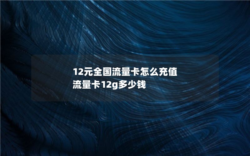 12元全国流量卡怎么充值 流量卡12g多少钱