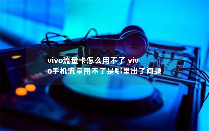 vivo流量卡怎么用不了 vivo手机流量用不了是哪里出了问题