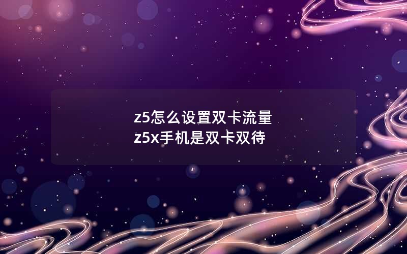 z5怎么设置双卡流量 z5x手机是双卡双待