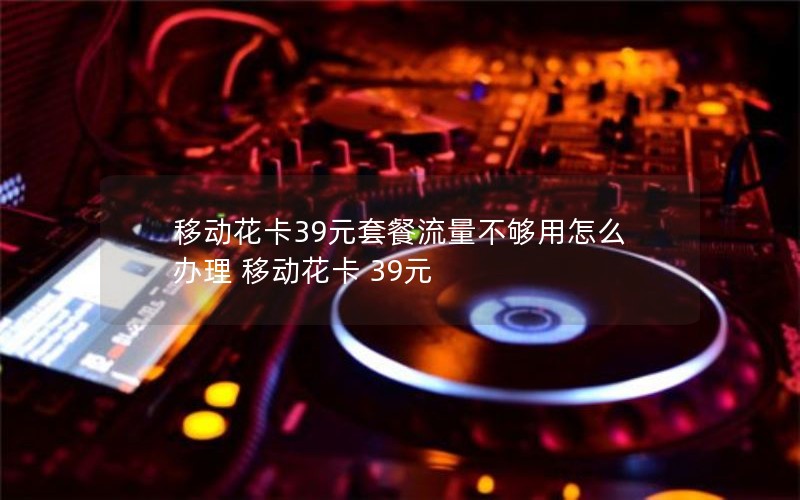 移动花卡39元套餐流量不够用怎么办理 移动花卡 39元