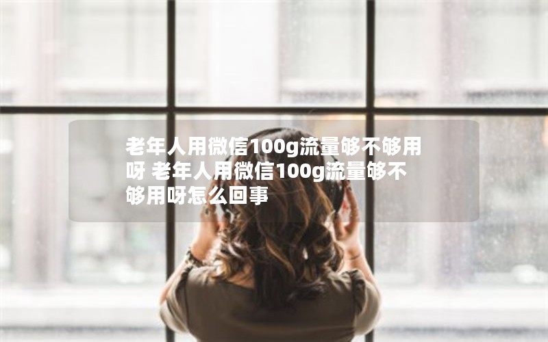 老年人用微信100g流量够不够用呀 老年人用微信100g流量够不够用呀怎么回事