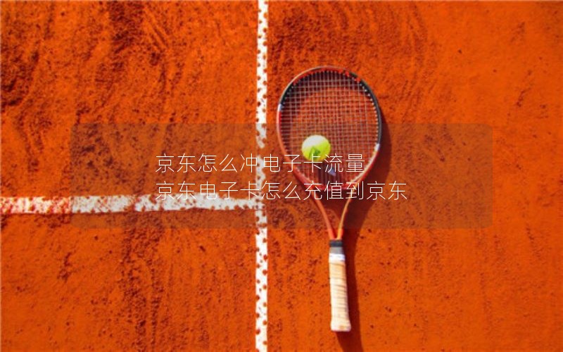 京东怎么冲电子卡流量 京东电子卡怎么充值到京东