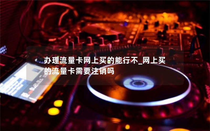 办理流量卡网上买的能行不_网上买的流量卡需要注销吗
