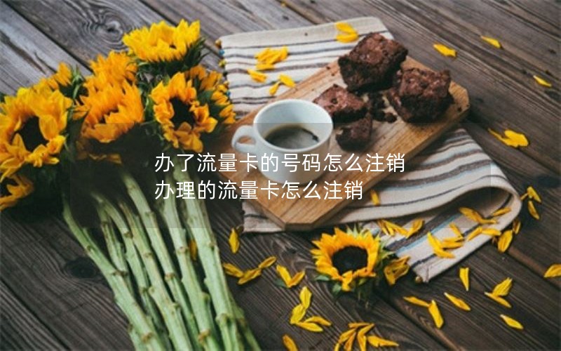 办了流量卡的号码怎么注销 办理的流量卡怎么注销