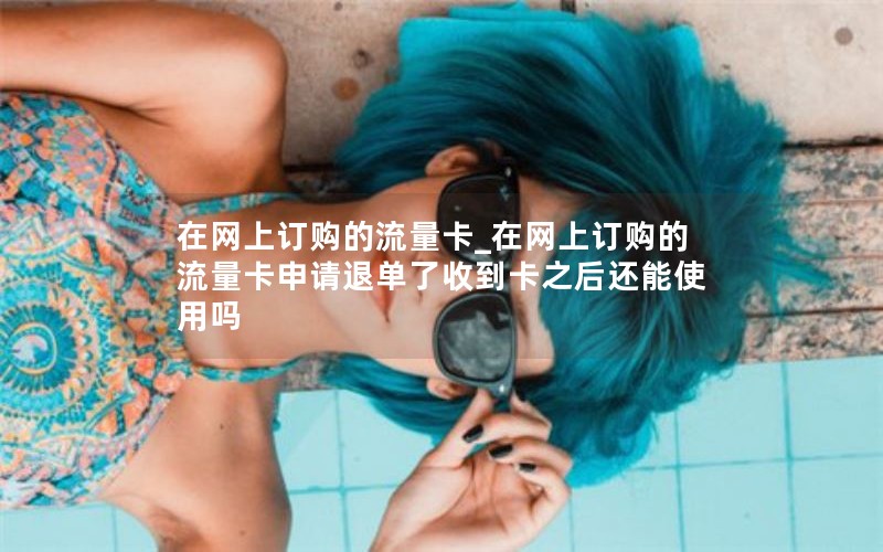 在网上订购的流量卡_在网上订购的流量卡申请退单了收到卡之后还能使用吗