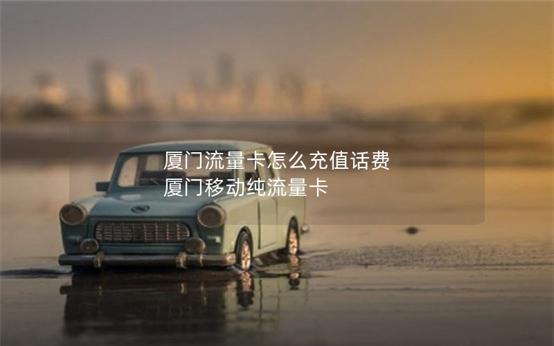 厦门流量卡怎么充值话费 厦门移动纯流量卡