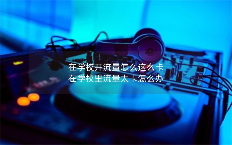 在学校开流量怎么这么卡 在学校里流量太卡怎么办