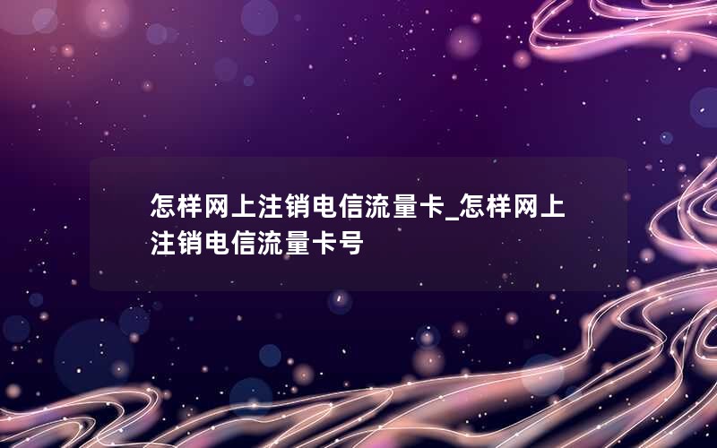 怎样网上注销电信流量卡_怎样网上注销电信流量卡号