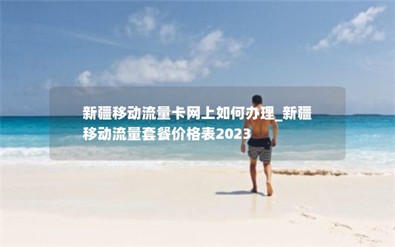 新疆移动流量卡网上如何办理_新疆移动流量套餐价格表2023