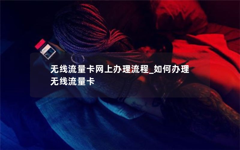 无线流量卡网上办理流程_如何办理无线流量卡