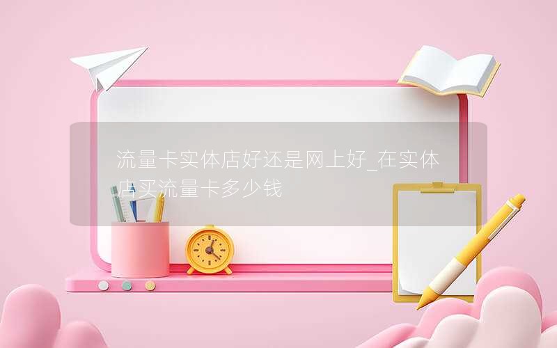 流量卡实体店好还是网上好_在实体店买流量卡多少钱