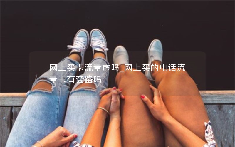 网上买卡流量虚吗_网上买的电话流量卡有套路吗