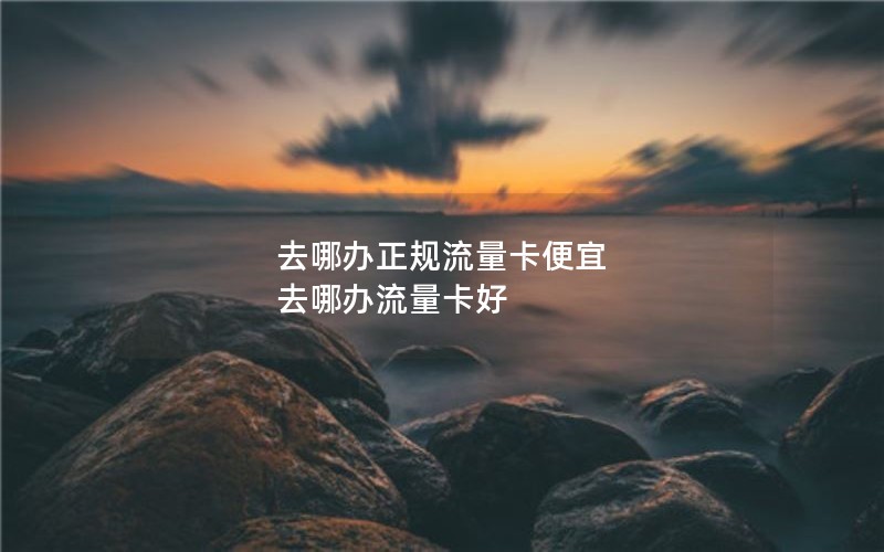 去哪办正规流量卡便宜 去哪办流量卡好