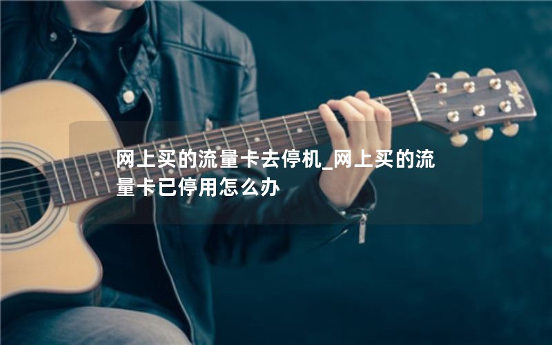 网上买的流量卡去停机_网上买的流量卡已停用怎么办