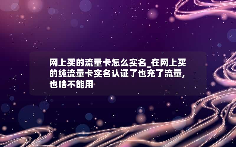 网上买的流量卡怎么实名_在网上买的纯流量卡实名认证了也充了流量,也啥不能用