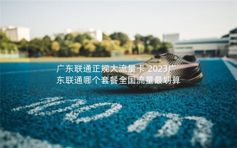 广东联通正规大流量卡 2023广东联通哪个套餐全国流量最划算