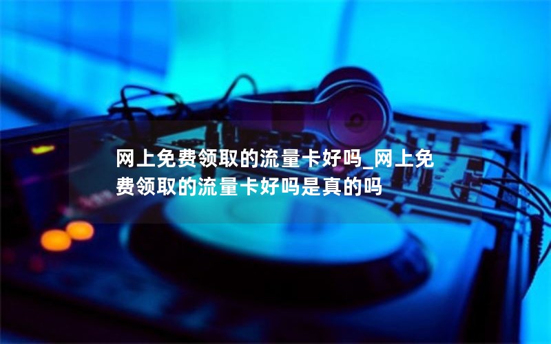 网上免费领取的流量卡好吗_网上免费领取的流量卡好吗是真的吗