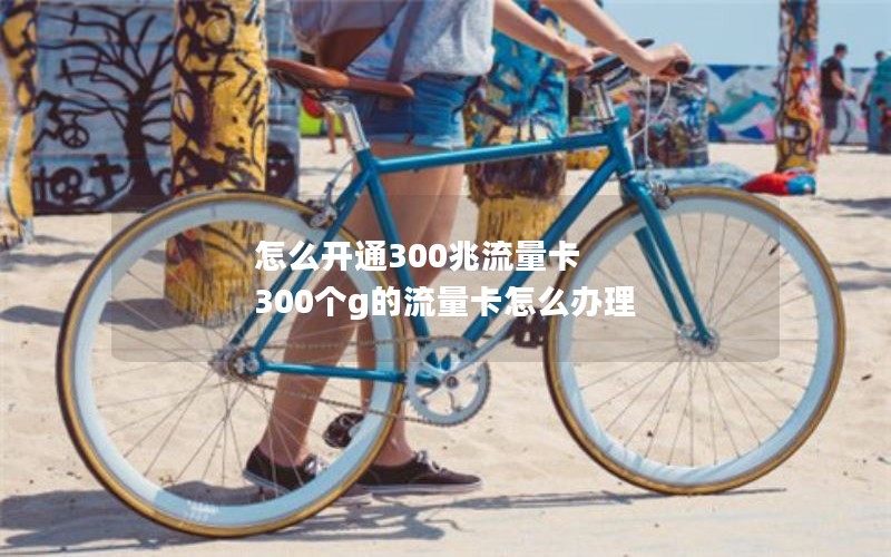 怎么开通300兆流量卡 300个g的流量卡怎么办理