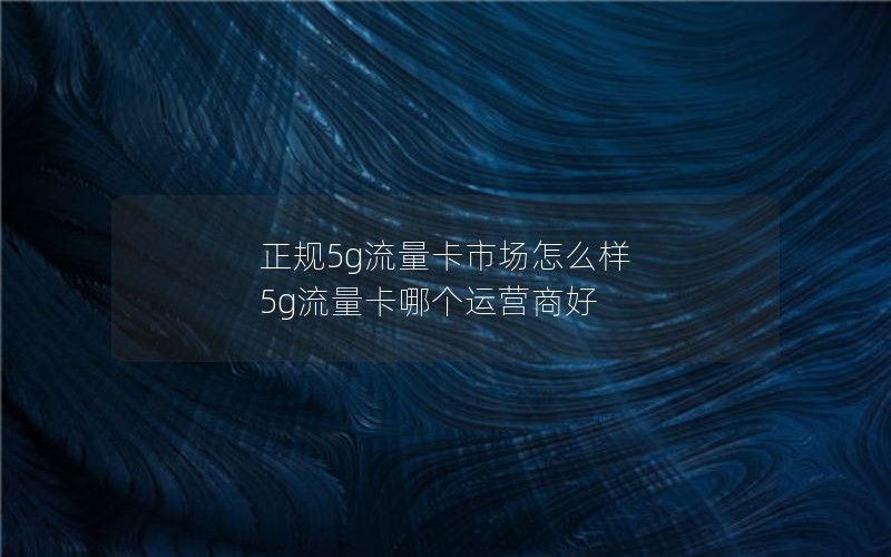 正规5g流量卡市场怎么样 5g流量卡哪个运营商好