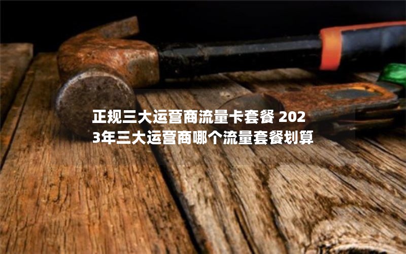 正规三大运营商流量卡套餐 2023年三大运营商哪个流量套餐划算