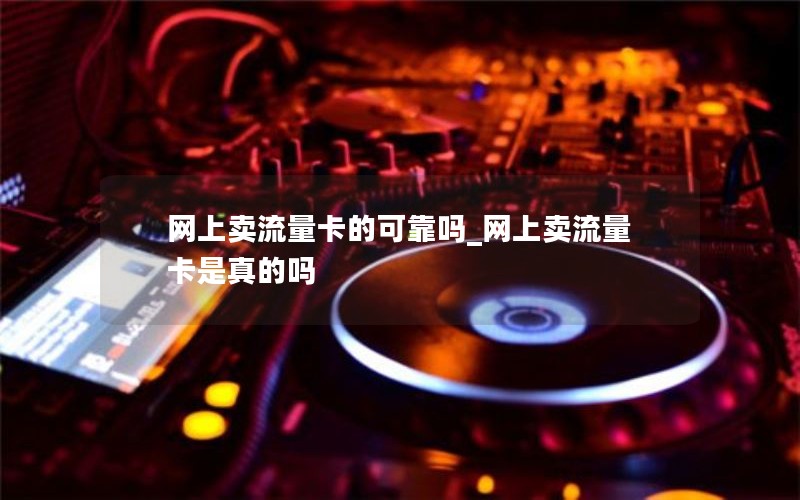 网上卖流量卡的可靠吗_网上卖流量卡是真的吗