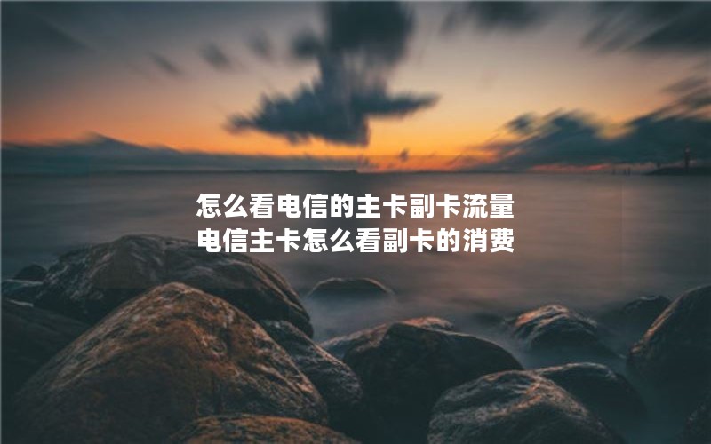 怎么看电信的主卡副卡流量 电信主卡怎么看副卡的消费