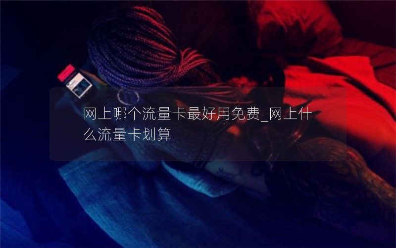 网上哪个流量卡最好用免费_网上什么流量卡划算