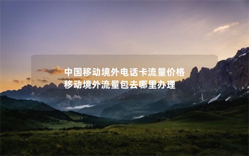 中国移动境外电话卡流量价格 移动境外流量包去哪里办理